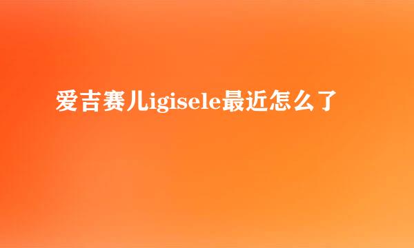 爱吉赛儿igisele最近怎么了