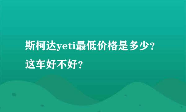 斯柯达yeti最低价格是多少？这车好不好？