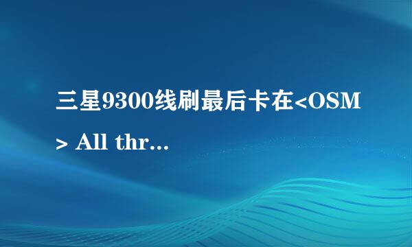 三星9300线刷最后卡在<OSM> All threads completed. (succeed 0 / failed 1)，总是失败，怎么办？