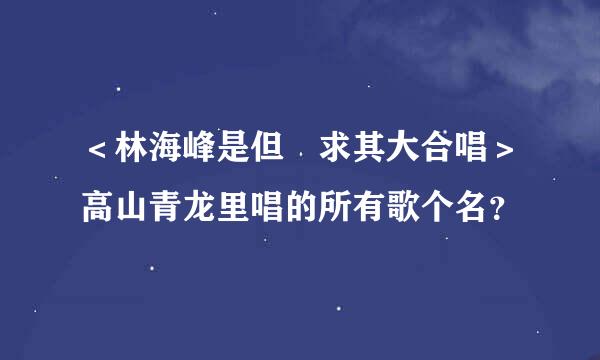 ＜林海峰是但噏求其大合唱＞高山青龙里唱的所有歌个名？