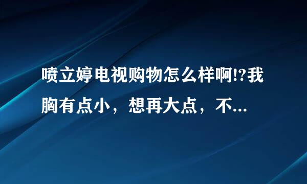 喷立婷电视购物怎么样啊!?我胸有点小，想再大点，不知道能不能相信啊