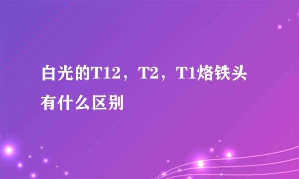 白光的T12，T2，T1烙铁头有什么区别