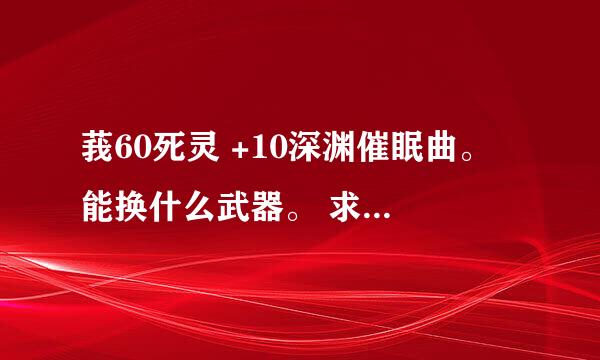 莪60死灵 +10深渊催眠曲。 能换什么武器。 求专业人士解答。