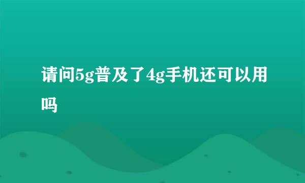 请问5g普及了4g手机还可以用吗