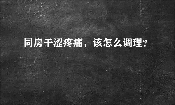 同房干涩疼痛，该怎么调理？