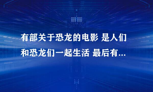 有部关于恐龙的电影 是人们和恐龙们一起生活 最后有一只霸王龙来了 人们和恐龙纷纷逃离 这部电影是什么