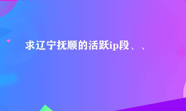 求辽宁抚顺的活跃ip段、、