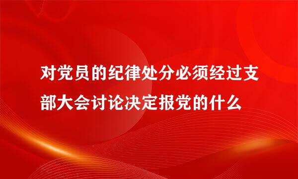 对党员的纪律处分必须经过支部大会讨论决定报党的什么