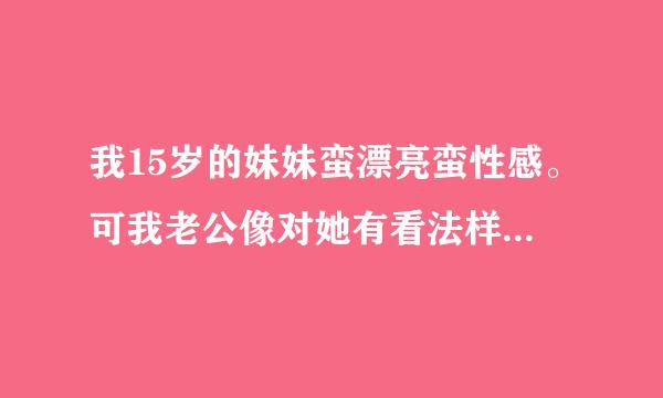 我15岁的妹妹蛮漂亮蛮性感。可我老公像对她有看法样！她见她穿性感的衣服就慌了！怎么办？