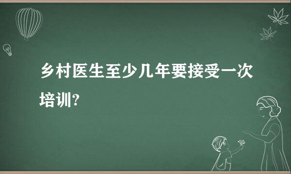 乡村医生至少几年要接受一次培训?