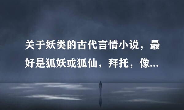 关于妖类的古代言情小说，最好是狐妖或狐仙，拜托，像狐狸殿下啥的已经看过了