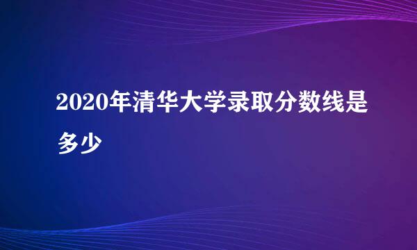 2020年清华大学录取分数线是多少