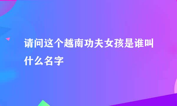 请问这个越南功夫女孩是谁叫什么名字