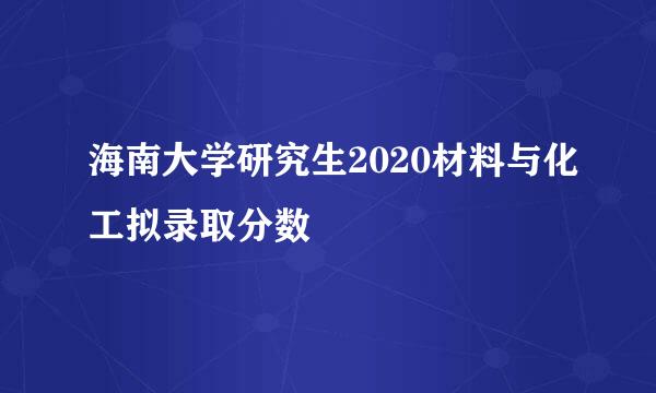 海南大学研究生2020材料与化工拟录取分数