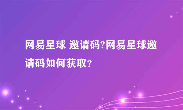 网易星球 邀请码?网易星球邀请码如何获取？