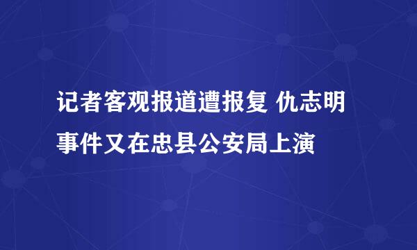 记者客观报道遭报复 仇志明事件又在忠县公安局上演