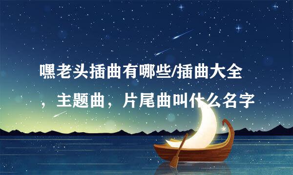 嘿老头插曲有哪些/插曲大全，主题曲，片尾曲叫什么名字