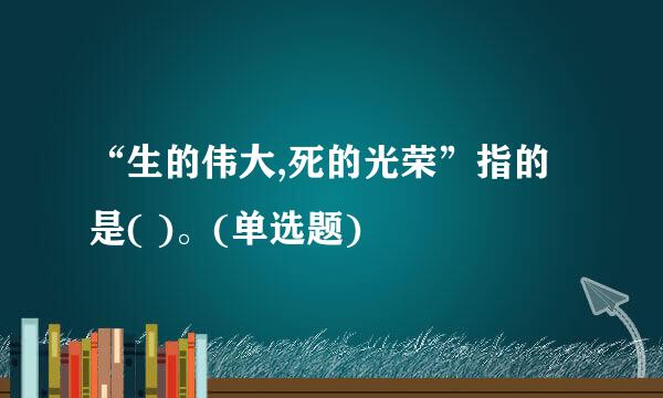 “生的伟大,死的光荣”指的是( )。(单选题)