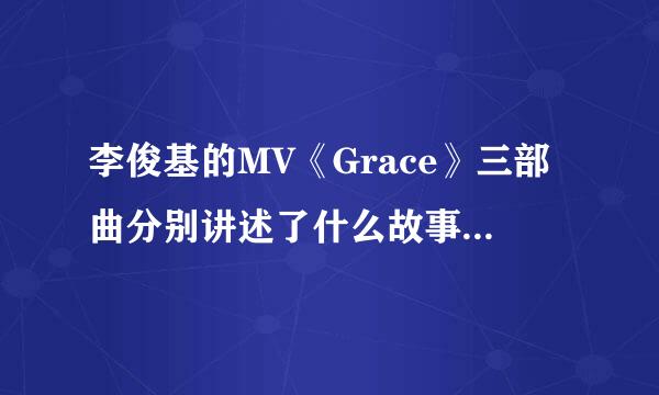 李俊基的MV《Grace》三部曲分别讲述了什么故事？看过一次，但没太明白，希望哪位朋友可以详细解说