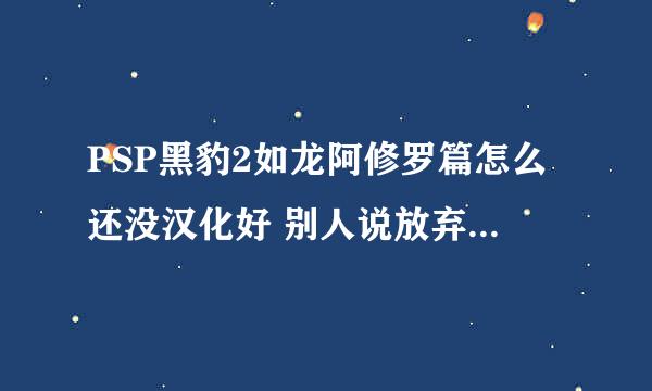 PSP黑豹2如龙阿修罗篇怎么还没汉化好 别人说放弃汉化了真的？ 我等了1年没玩啊。。