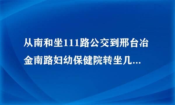 从南和坐111路公交到邢台冶金南路妇幼保健院转坐几路公交车?