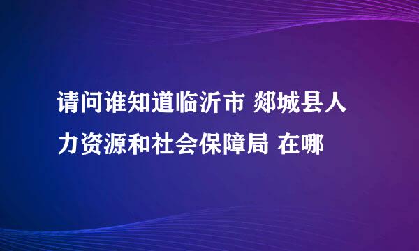 请问谁知道临沂市 郯城县人力资源和社会保障局 在哪