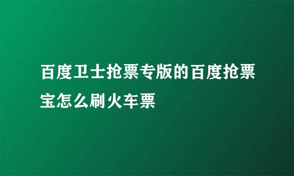 百度卫士抢票专版的百度抢票宝怎么刷火车票