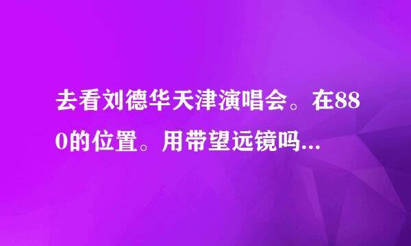 去看刘德华天津演唱会。在880的位置。用带望远镜吗。大概离舞台多少米。。