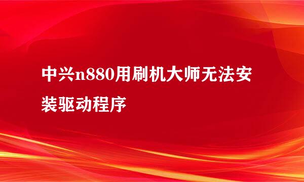 中兴n880用刷机大师无法安装驱动程序