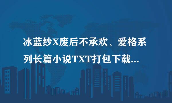 冰蓝纱X废后不承欢、爱格系列长篇小说TXT打包下载（只要素锦的就可以了）下面企鹅