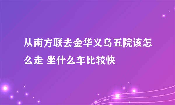 从南方联去金华义乌五院该怎么走 坐什么车比较快