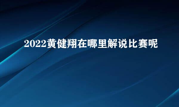 2022黄健翔在哪里解说比赛呢