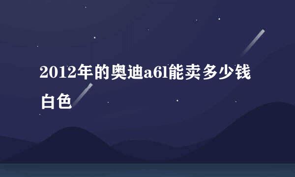 2012年的奥迪a6l能卖多少钱白色