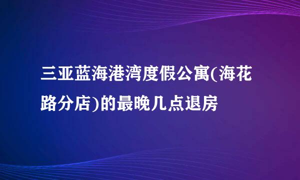 三亚蓝海港湾度假公寓(海花路分店)的最晚几点退房