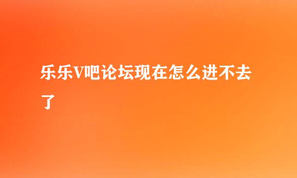 乐乐V吧论坛现在怎么进不去了