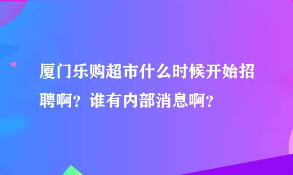 厦门乐购超市什么时候开始招聘啊？谁有内部消息啊？