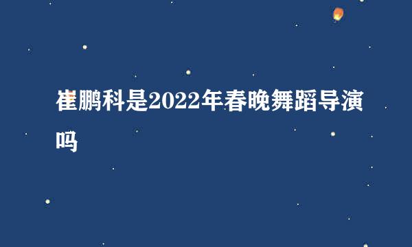 崔鹏科是2022年春晚舞蹈导演吗