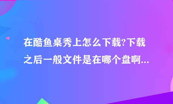 在酷鱼桌秀上怎么下载?下载之后一般文件是在哪个盘啊？急急急