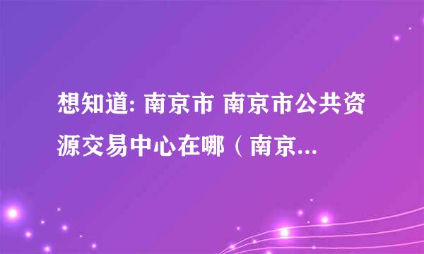 想知道: 南京市 南京市公共资源交易中心在哪（南京是政府采购中心） 在哪？谢谢！