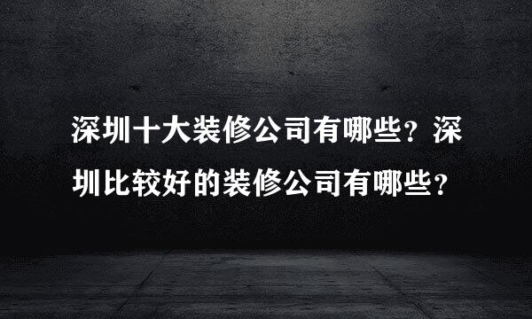 深圳十大装修公司有哪些？深圳比较好的装修公司有哪些？