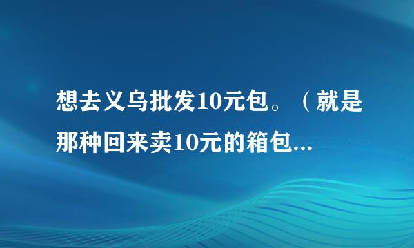 想去义乌批发10元包。（就是那种回来卖10元的箱包），希望能有介绍详细点的。