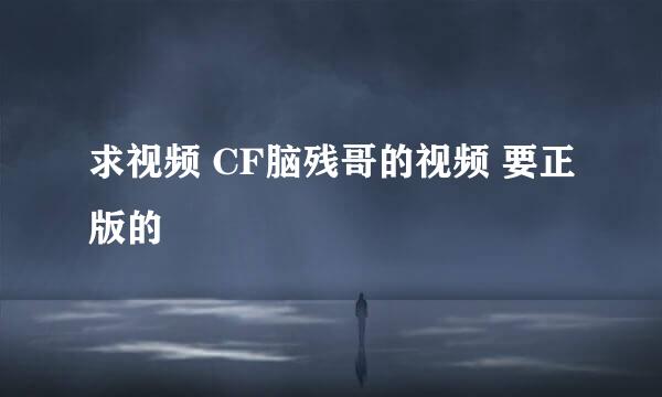 求视频 CF脑残哥的视频 要正版的