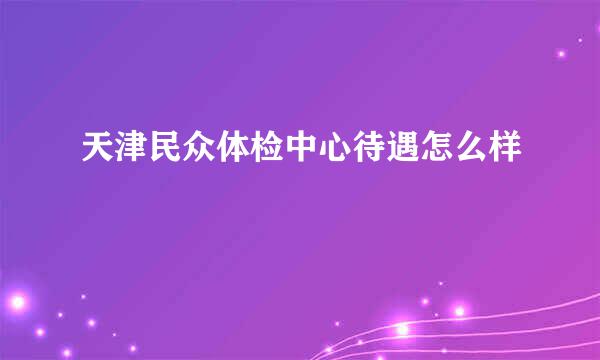 天津民众体检中心待遇怎么样