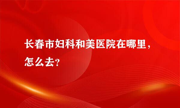 长春市妇科和美医院在哪里，怎么去？