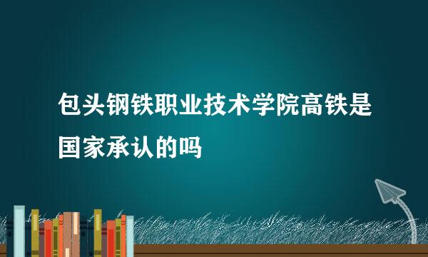 包头钢铁职业技术学院高铁是国家承认的吗