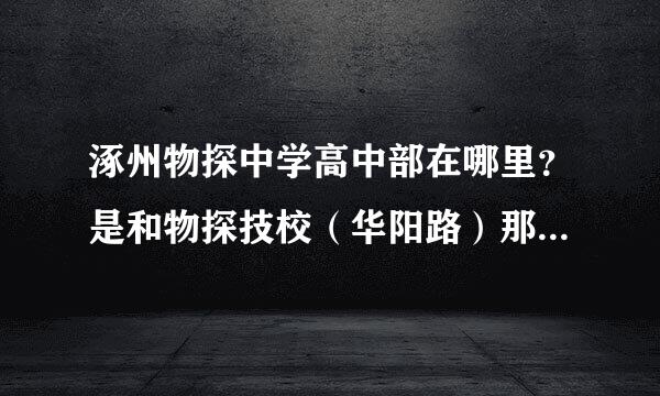 涿州物探中学高中部在哪里？是和物探技校（华阳路）那个在一个院吗？我问的是物探普高，不是技校哟、