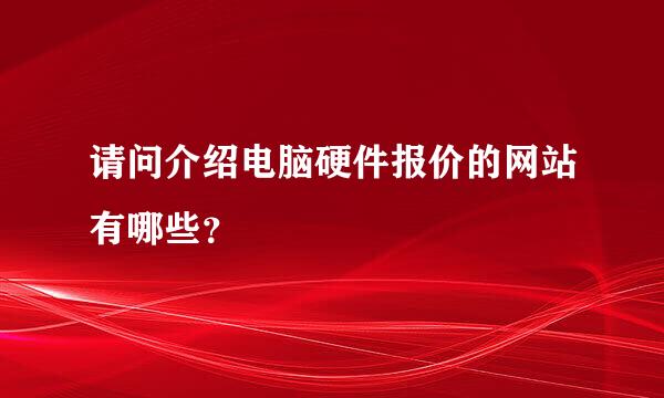 请问介绍电脑硬件报价的网站有哪些？