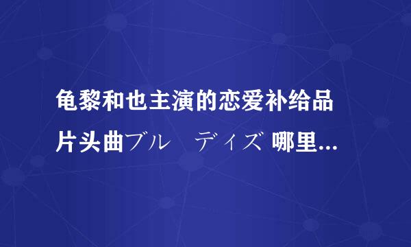 龟黎和也主演的恋爱补给品 片头曲ブルーディズ 哪里可以下载