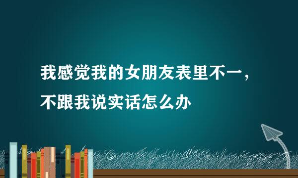 我感觉我的女朋友表里不一，不跟我说实话怎么办