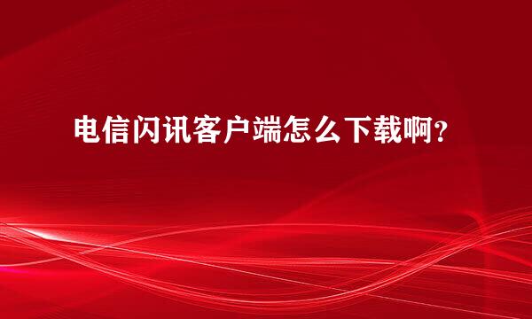 电信闪讯客户端怎么下载啊？